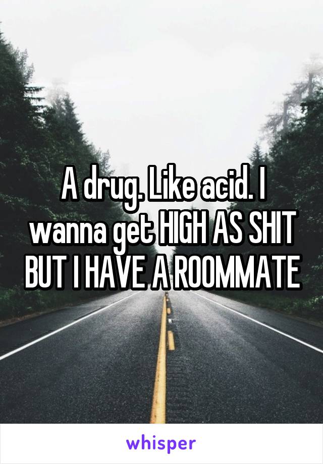 A drug. Like acid. I wanna get HIGH AS SHIT BUT I HAVE A ROOMMATE