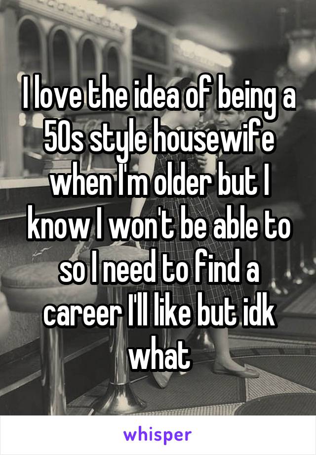 I love the idea of being a 50s style housewife when I'm older but I know I won't be able to so I need to find a career I'll like but idk what