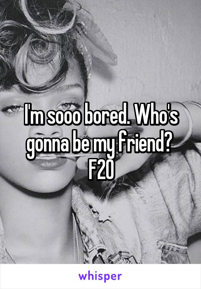 I'm sooo bored. Who's gonna be my friend? 
F20