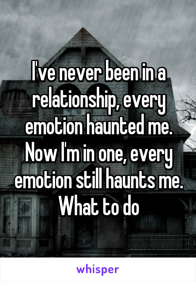 I've never been in a relationship, every emotion haunted me. Now I'm in one, every emotion still haunts me.
What to do