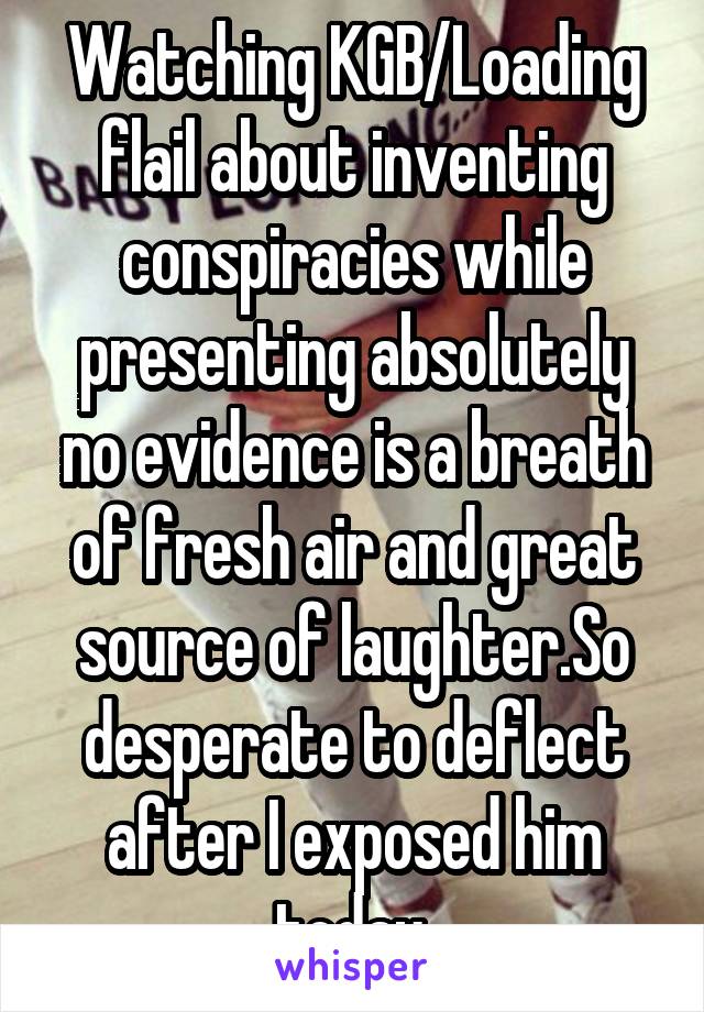 Watching KGB/Loading flail about inventing conspiracies while presenting absolutely no evidence is a breath of fresh air and great source of laughter.So desperate to deflect after I exposed him today.