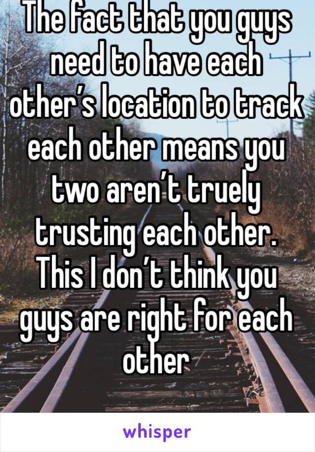The fact that you guys need to have each other’s location to track each other means you two aren’t truely trusting each other. This I don’t think you guys are right for each other 
