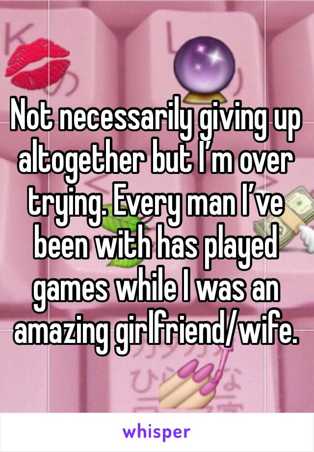 Not necessarily giving up altogether but I’m over trying. Every man I’ve been with has played games while I was an amazing girlfriend/wife. 