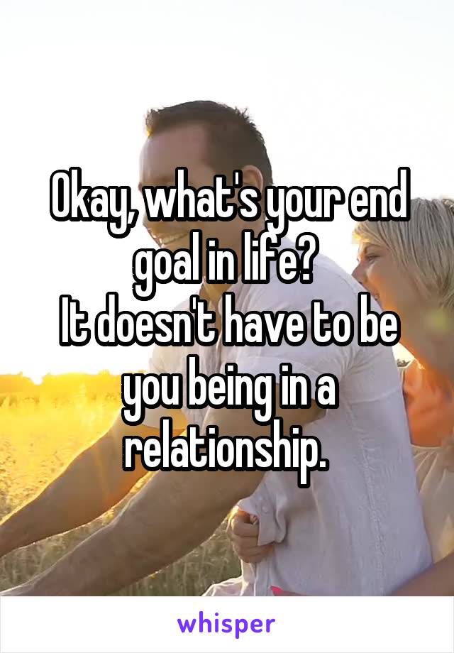 Okay, what's your end goal in life? 
It doesn't have to be you being in a relationship. 
