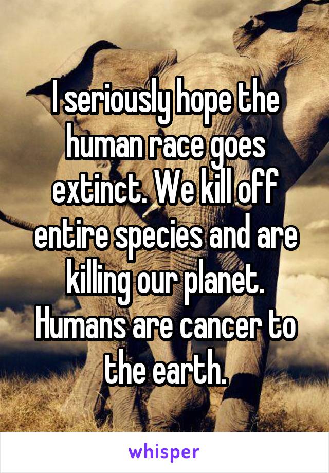 I seriously hope the human race goes extinct. We kill off entire species and are killing our planet. Humans are cancer to the earth.