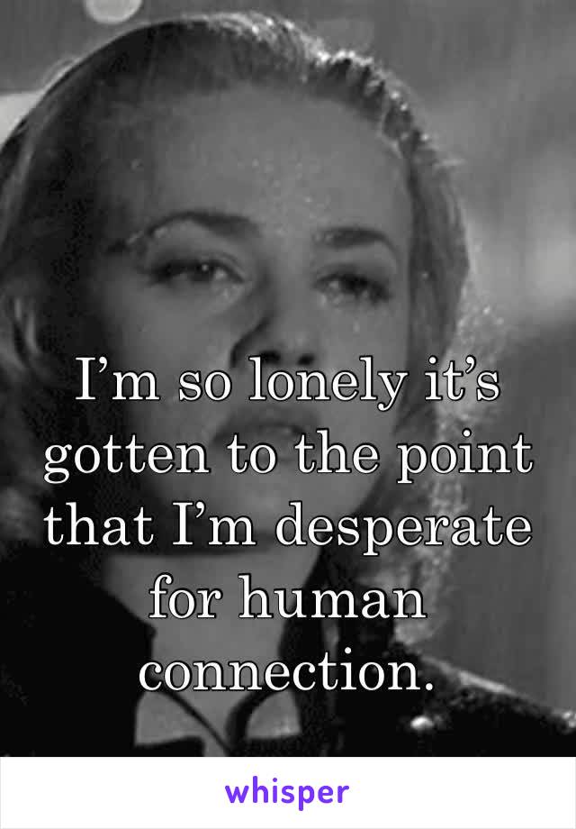 I’m so lonely it’s gotten to the point that I’m desperate for human connection.