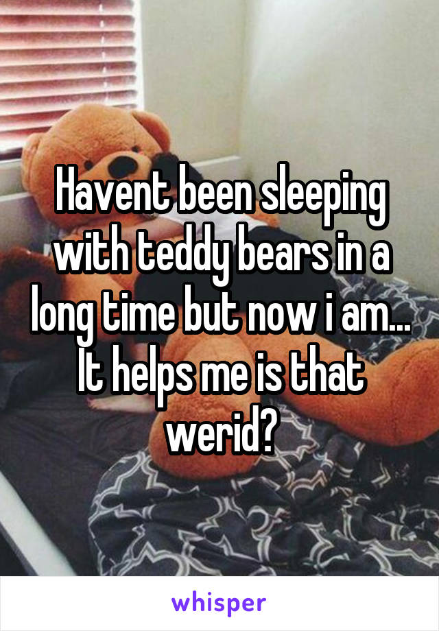 Havent been sleeping with teddy bears in a long time but now i am... It helps me is that werid?
