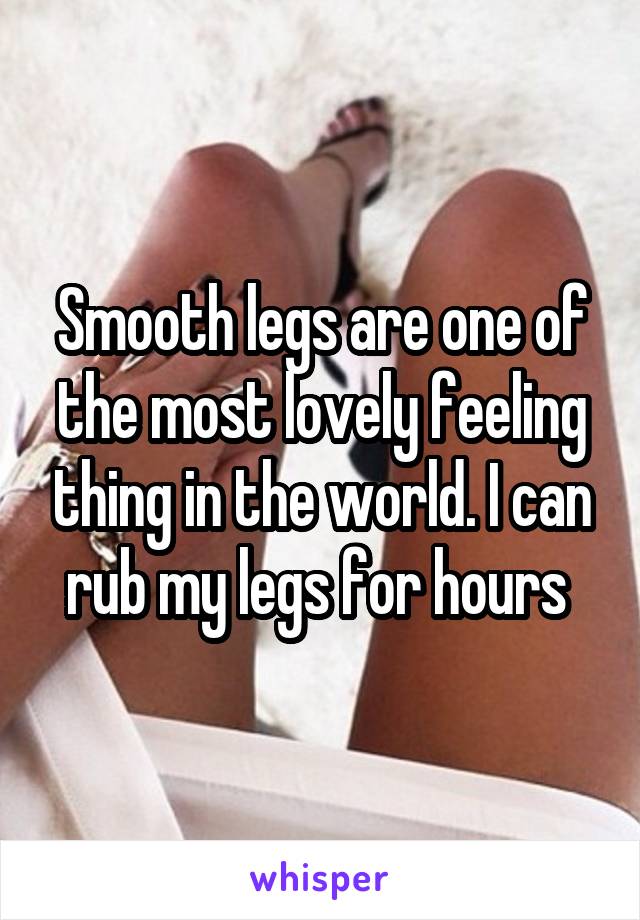 Smooth legs are one of the most lovely feeling thing in the world. I can rub my legs for hours 