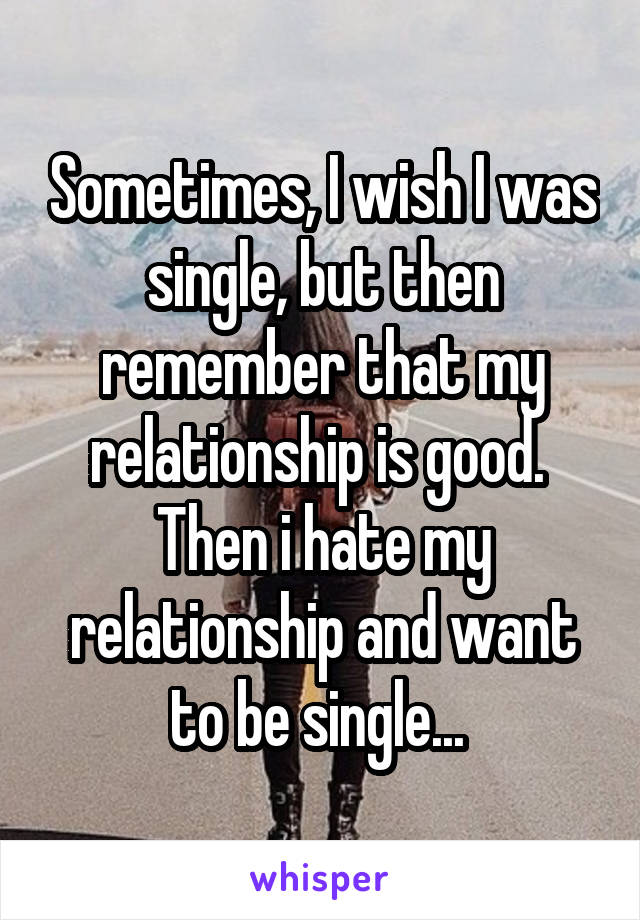 Sometimes, I wish I was single, but then remember that my relationship is good. 
Then i hate my relationship and want to be single... 