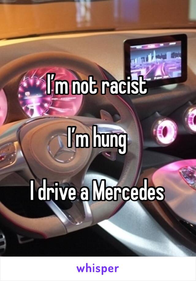 I’m not racist

I’m hung 

I drive a Mercedes