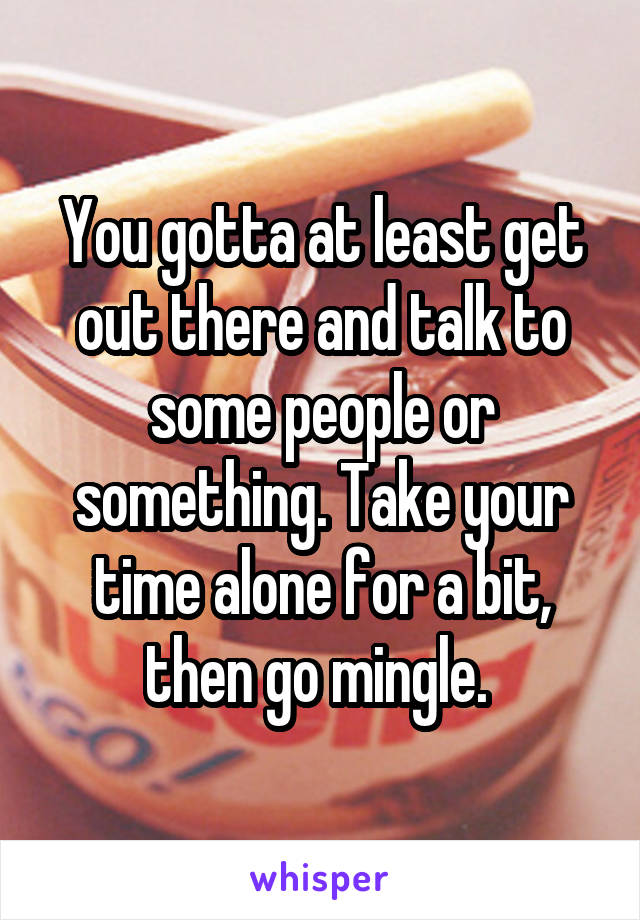 You gotta at least get out there and talk to some people or something. Take your time alone for a bit, then go mingle. 