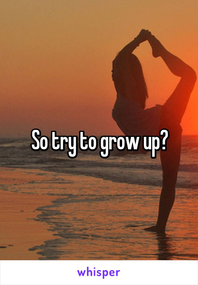 So try to grow up?