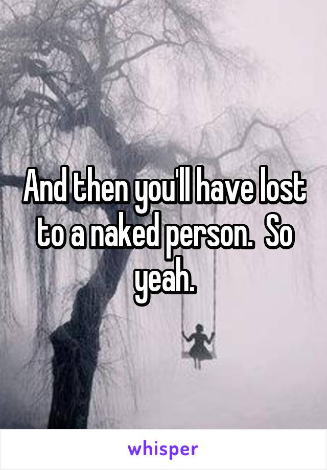 And then you'll have lost to a naked person.  So yeah.