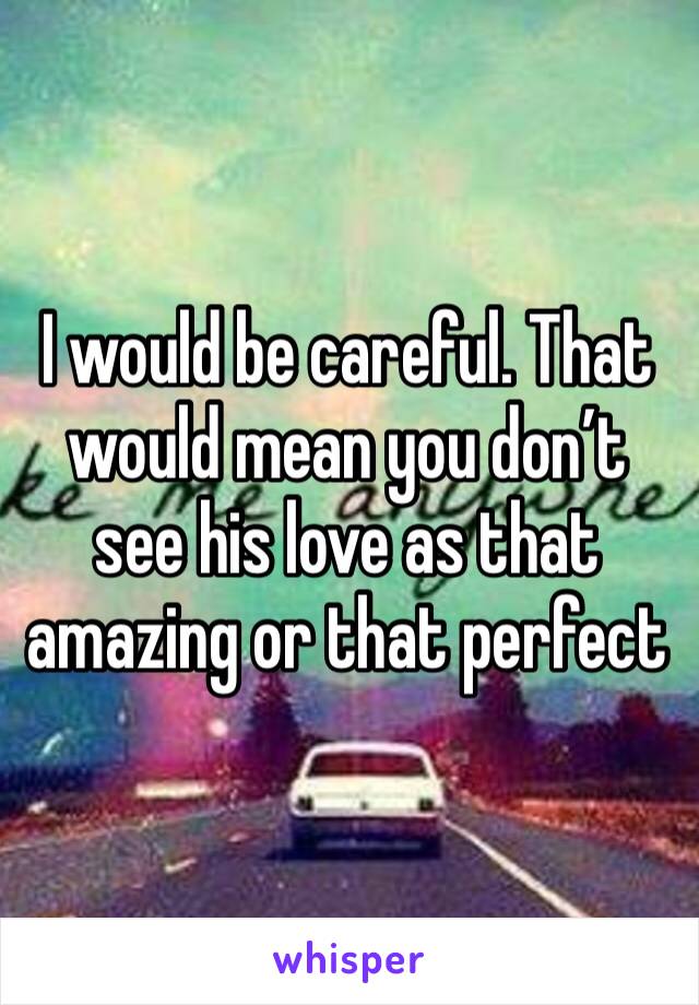 I would be careful. That would mean you don’t see his love as that amazing or that perfect