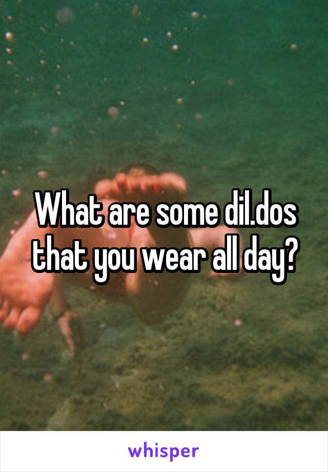 What are some dil.dos that you wear all day?