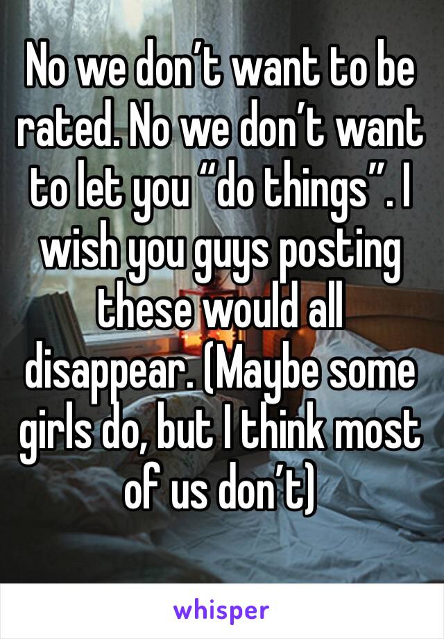 No we don’t want to be rated. No we don’t want to let you “do things”. I wish you guys posting these would all disappear. (Maybe some girls do, but I think most of us don’t)