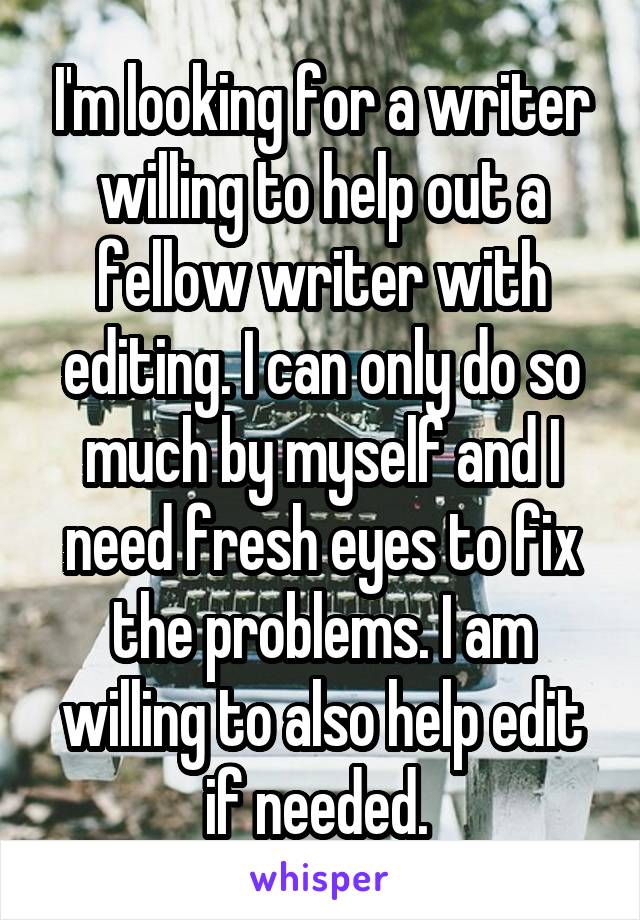 I'm looking for a writer willing to help out a fellow writer with editing. I can only do so much by myself and I need fresh eyes to fix the problems. I am willing to also help edit if needed. 