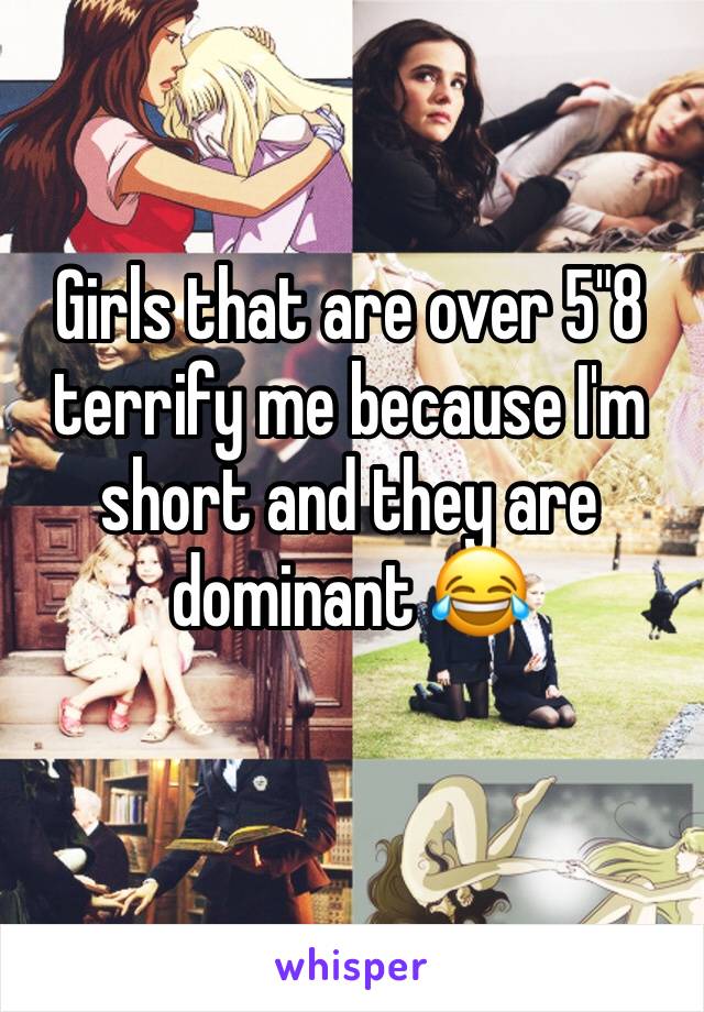 Girls that are over 5"8 terrify me because I'm short and they are dominant 😂