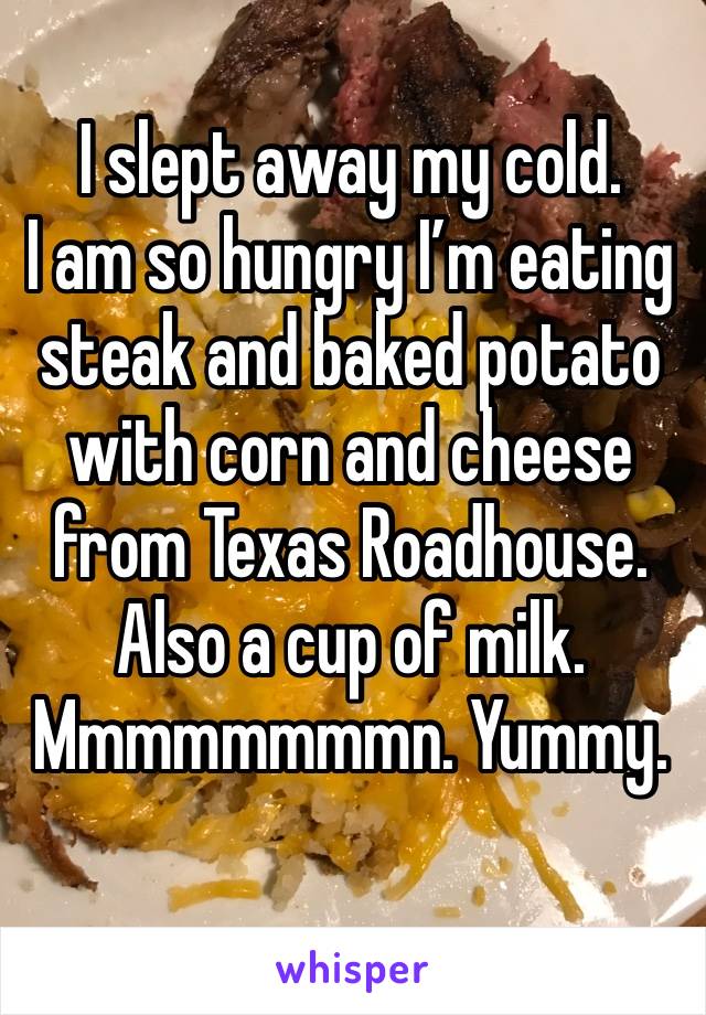 I slept away my cold. 
I am so hungry I’m eating steak and baked potato with corn and cheese from Texas Roadhouse.
Also a cup of milk.
Mmmmmmmmn. Yummy.
