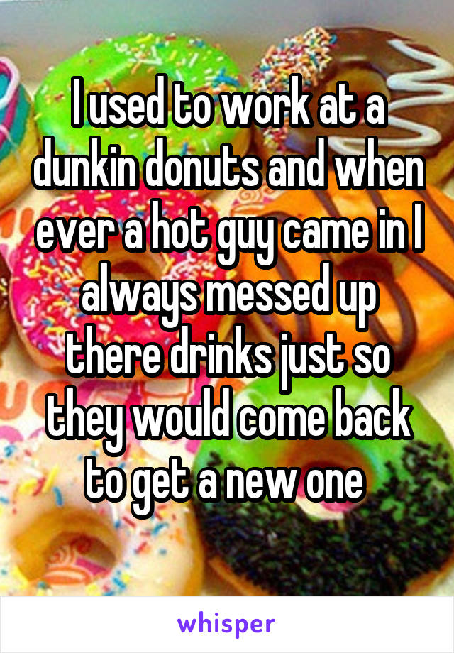 I used to work at a dunkin donuts and when ever a hot guy came in I always messed up there drinks just so they would come back to get a new one 

