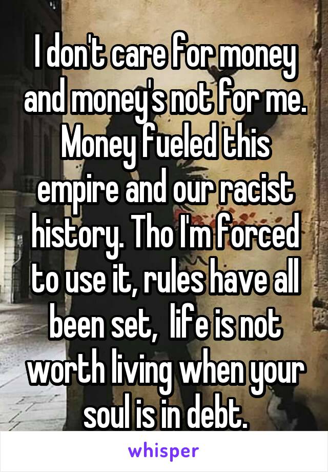 I don't care for money and money's not for me. Money fueled this empire and our racist history. Tho I'm forced to use it, rules have all been set,  life is not worth living when your soul is in debt.