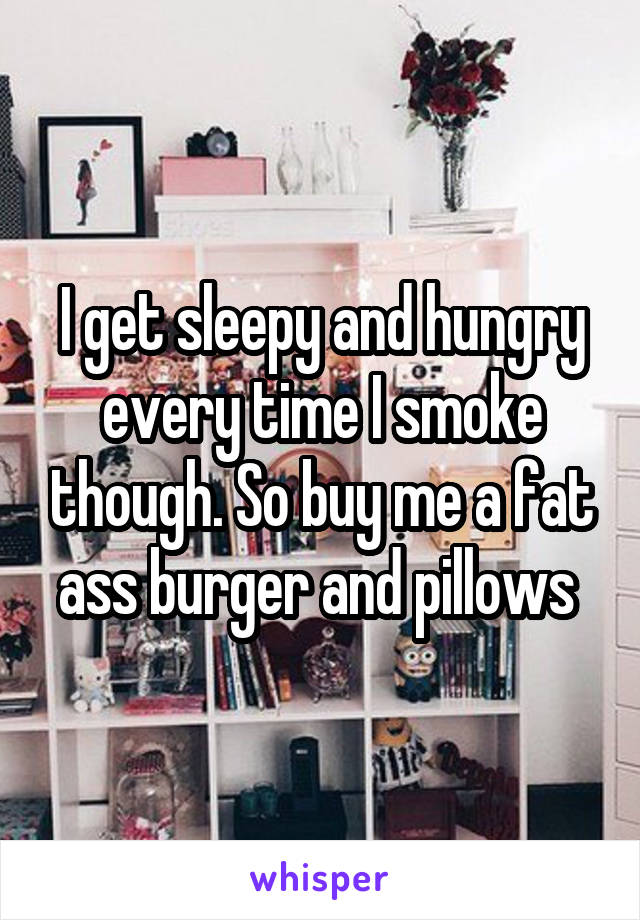 I get sleepy and hungry every time I smoke though. So buy me a fat ass burger and pillows 