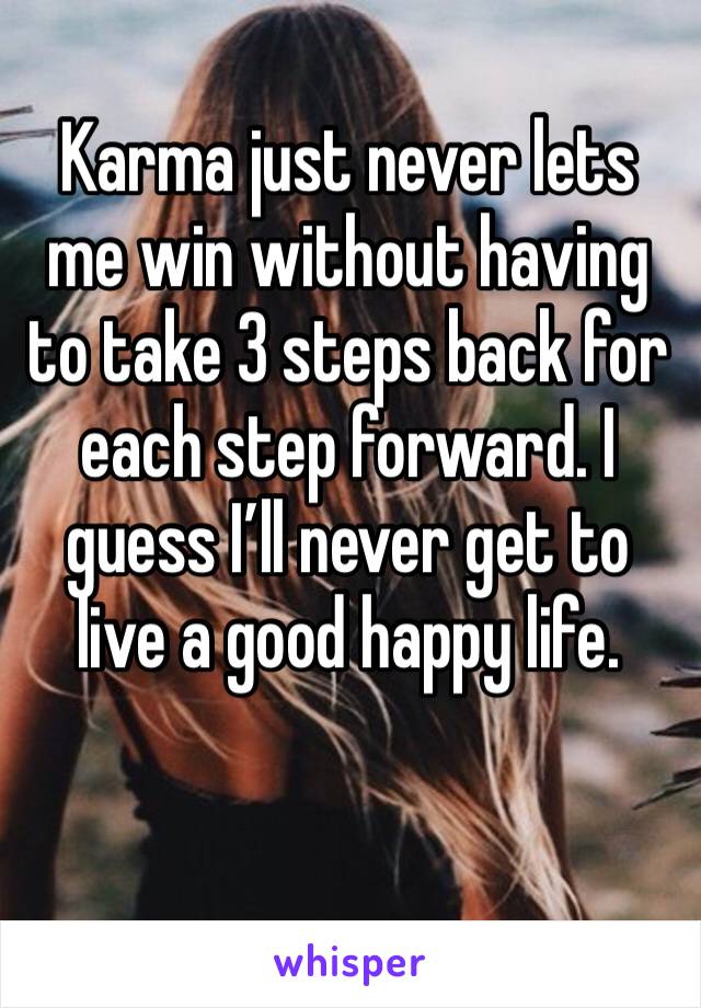 Karma just never lets me win without having to take 3 steps back for each step forward. I guess I’ll never get to live a good happy life. 