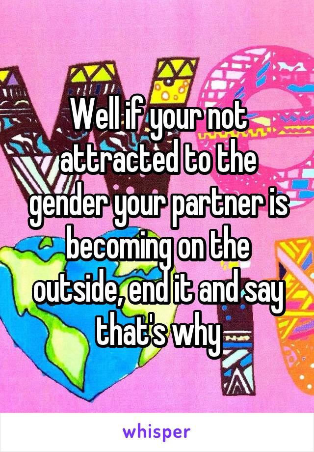 Well if your not attracted to the gender your partner is becoming on the outside, end it and say that's why