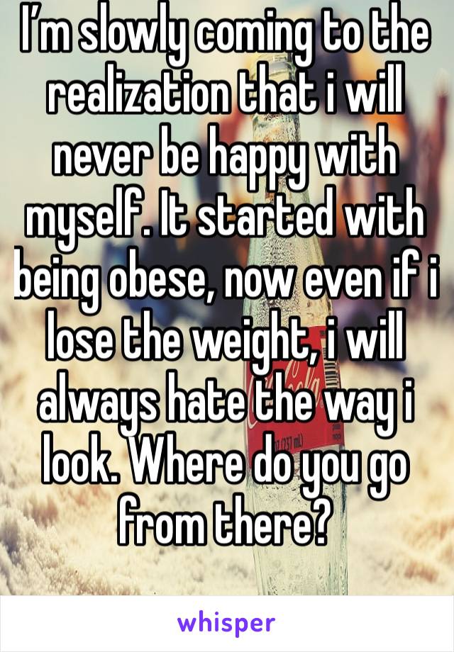 I’m slowly coming to the realization that i will never be happy with myself. It started with being obese, now even if i lose the weight, i will always hate the way i look. Where do you go from there?