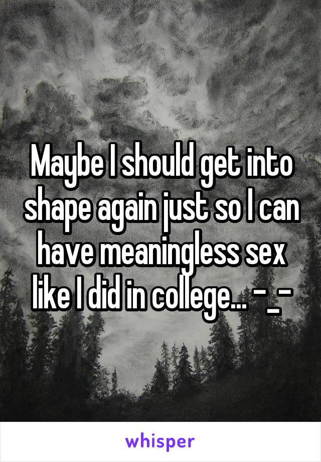 Maybe I should get into shape again just so I can have meaningless sex like I did in college... -_-