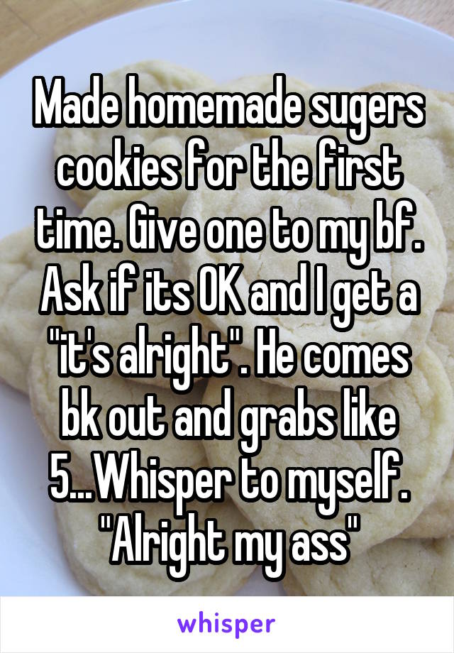 Made homemade sugers cookies for the first time. Give one to my bf. Ask if its OK and I get a "it's alright". He comes bk out and grabs like 5...Whisper to myself. "Alright my ass"