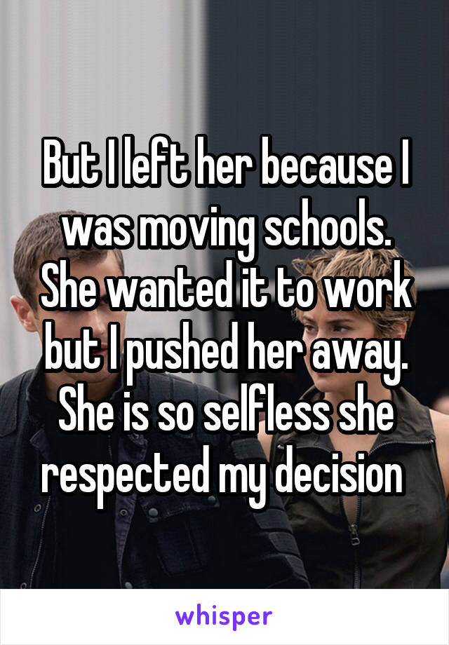 But I left her because I was moving schools. She wanted it to work but I pushed her away. She is so selfless she respected my decision 