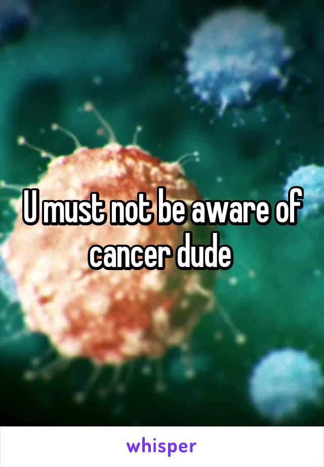U must not be aware of cancer dude 