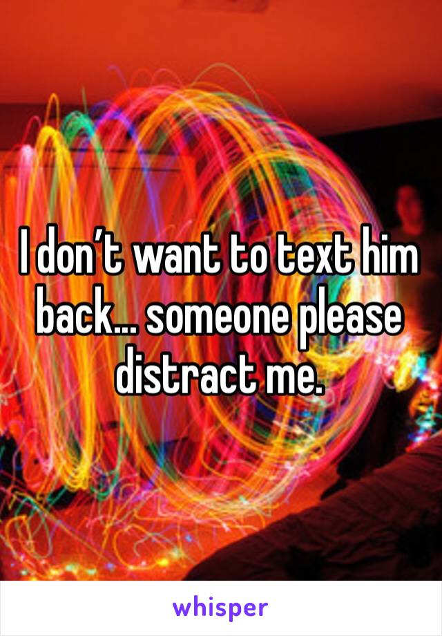 I don’t want to text him back... someone please distract me. 