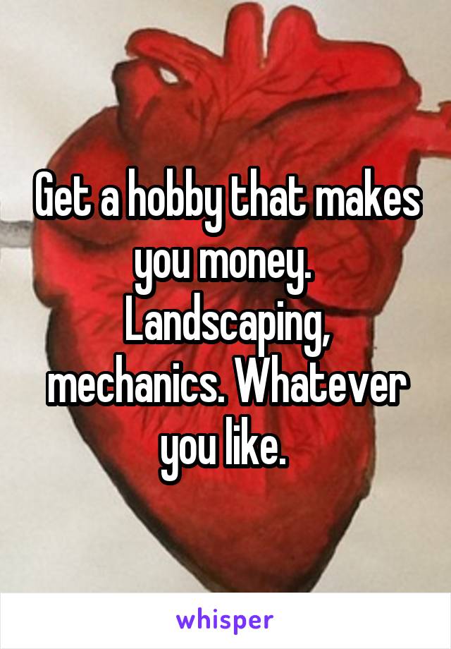 Get a hobby that makes you money. 
Landscaping, mechanics. Whatever you like. 