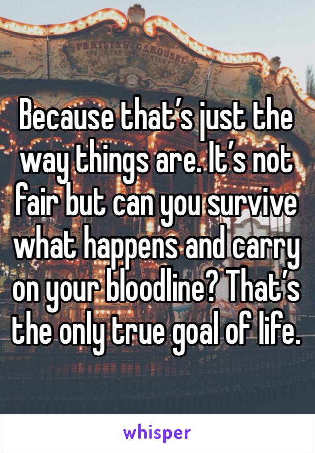 Because that’s just the way things are. It’s not fair but can you survive what happens and carry on your bloodline? That’s the only true goal of life.