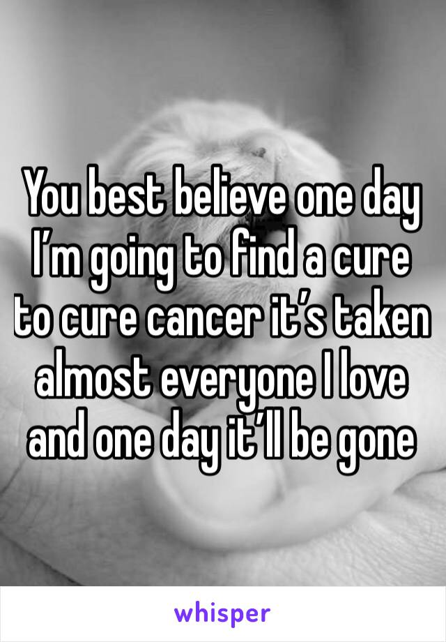 You best believe one day I’m going to find a cure to cure cancer it’s taken almost everyone I love and one day it’ll be gone