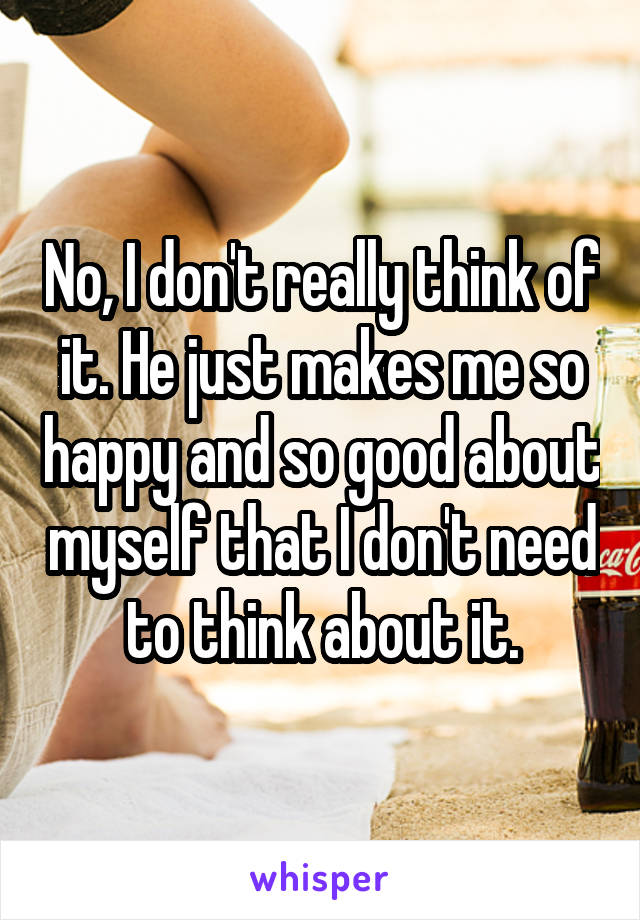 No, I don't really think of it. He just makes me so happy and so good about myself that I don't need to think about it.