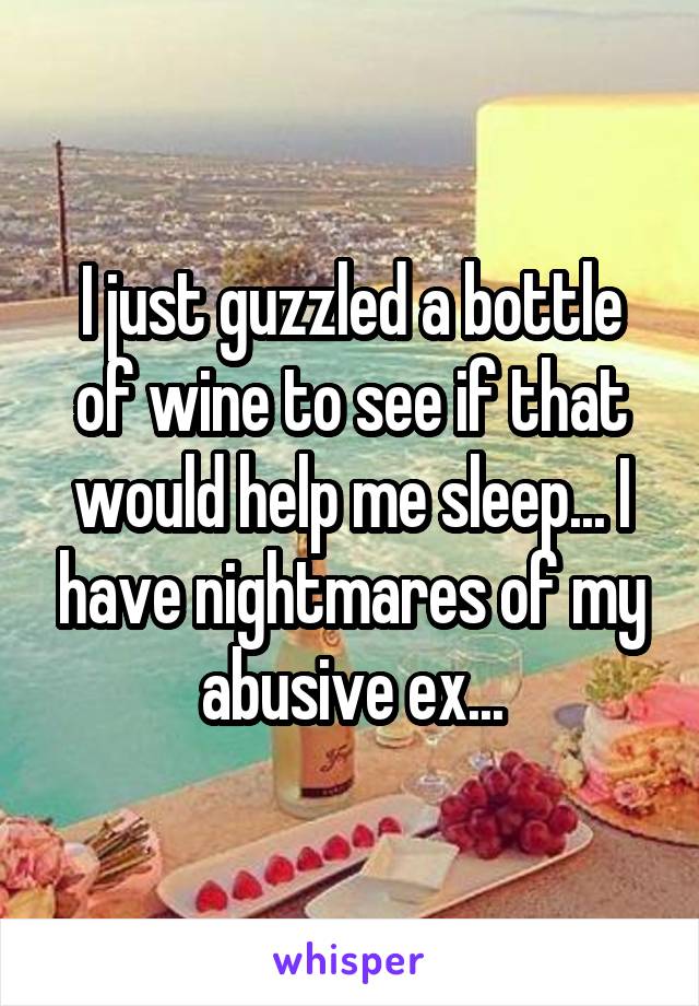 I just guzzled a bottle of wine to see if that would help me sleep... I have nightmares of my abusive ex...