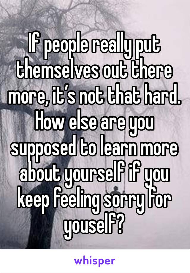 If people really put themselves out there more, it’s not that hard. How else are you supposed to learn more about yourself if you keep feeling sorry for youself?