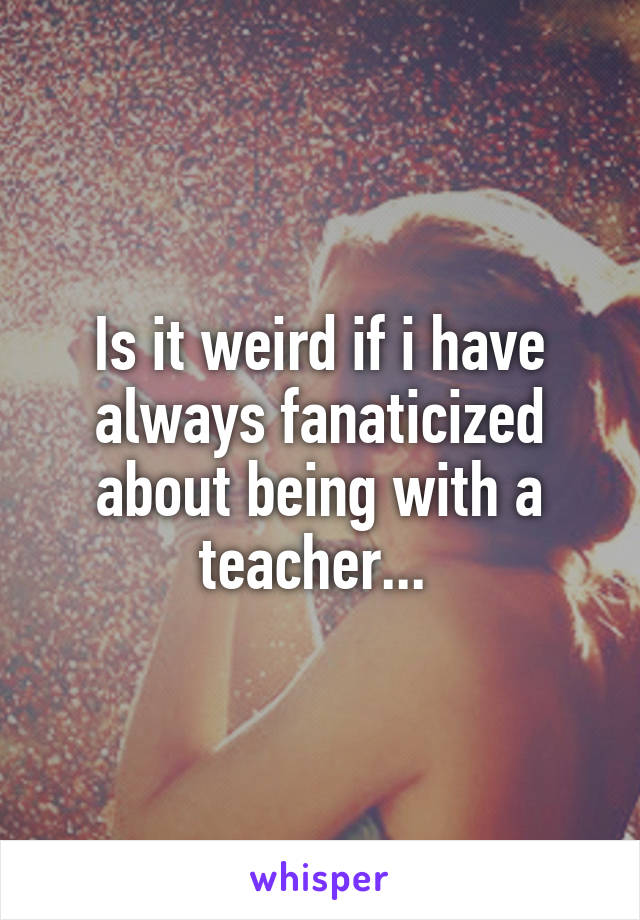 Is it weird if i have always fanaticized about being with a teacher... 