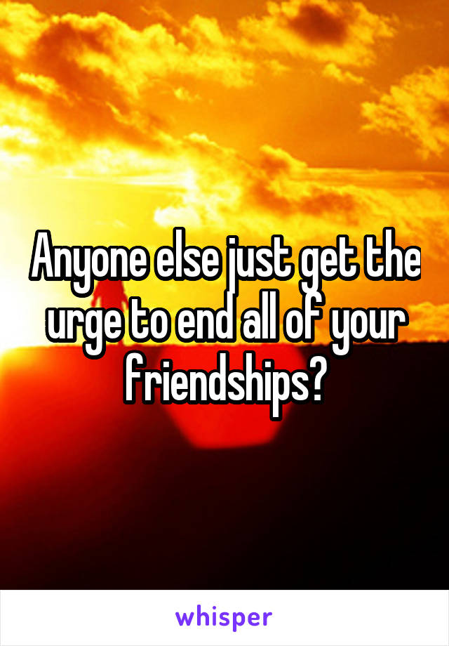 Anyone else just get the urge to end all of your friendships?