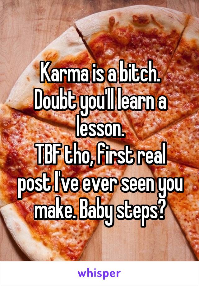 Karma is a bitch.
Doubt you'll learn a lesson.
TBF tho, first real post I've ever seen you make. Baby steps?