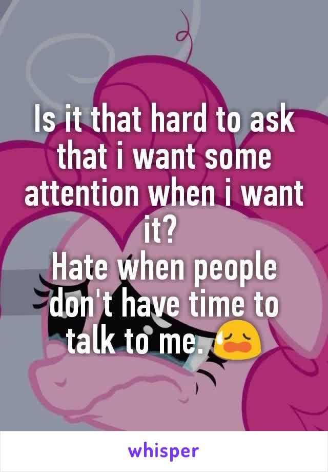 Is it that hard to ask that i want some attention when i want it? 
Hate when people don't have time to talk to me. 😥