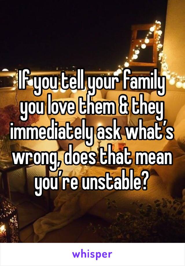 If you tell your family you love them & they immediately ask what’s wrong, does that mean you’re unstable?