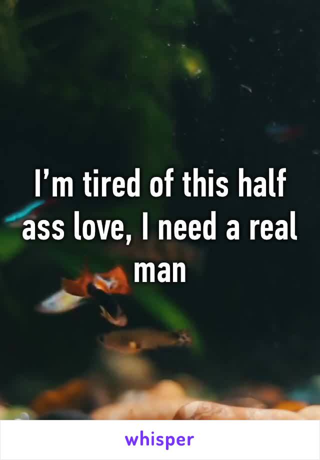 I’m tired of this half ass love, I need a real man
