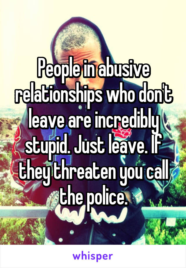 People in abusive relationships who don't leave are incredibly stupid. Just leave. If they threaten you call the police.