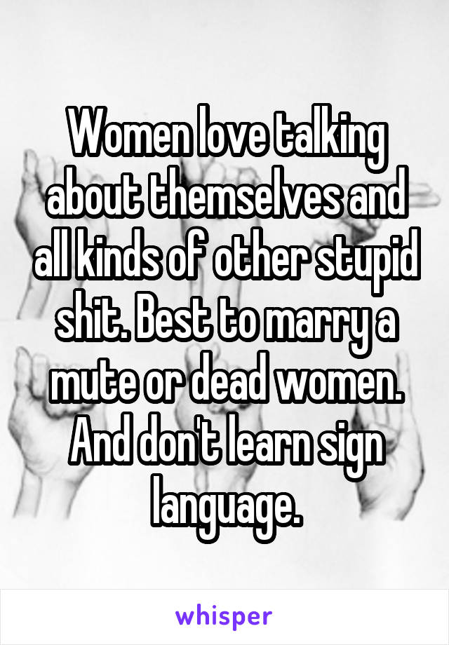 Women love talking about themselves and all kinds of other stupid shit. Best to marry a mute or dead women. And don't learn sign language.