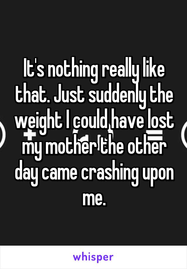 It's nothing really like that. Just suddenly the weight I could have lost my mother the other day came crashing upon me.
