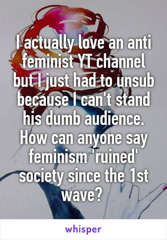 I actually love an anti feminist YT channel but I just had to unsub because I can't stand his dumb audience. How can anyone say feminism 'ruined' society since the 1st wave? 